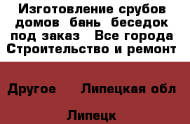 Изготовление срубов домов, бань, беседок под заказ - Все города Строительство и ремонт » Другое   . Липецкая обл.,Липецк г.